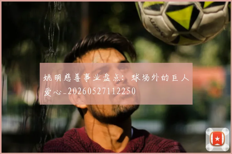 姚明慈善事业盘点:球场外的巨人爱心_20260527112250