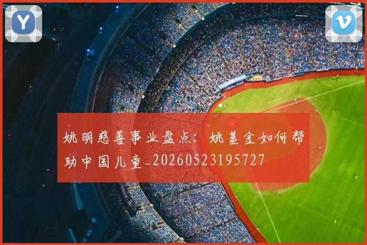 姚明慈善事业盘点:姚基金如何帮助中国儿童_20260523195727